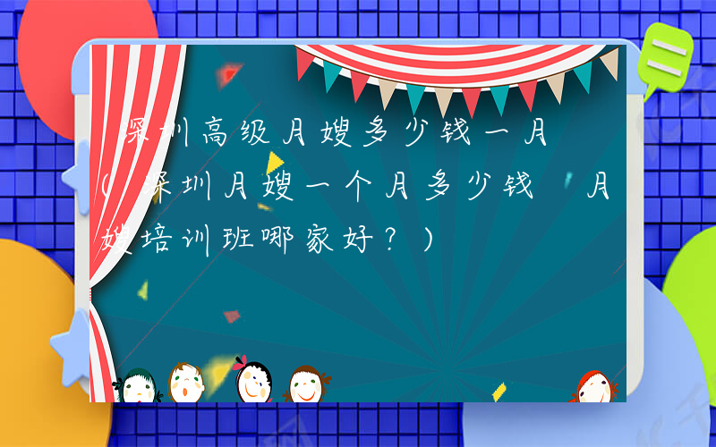 深圳高级月嫂多少钱一月 (深圳月嫂一个月多少钱 月嫂培训班哪家好？)